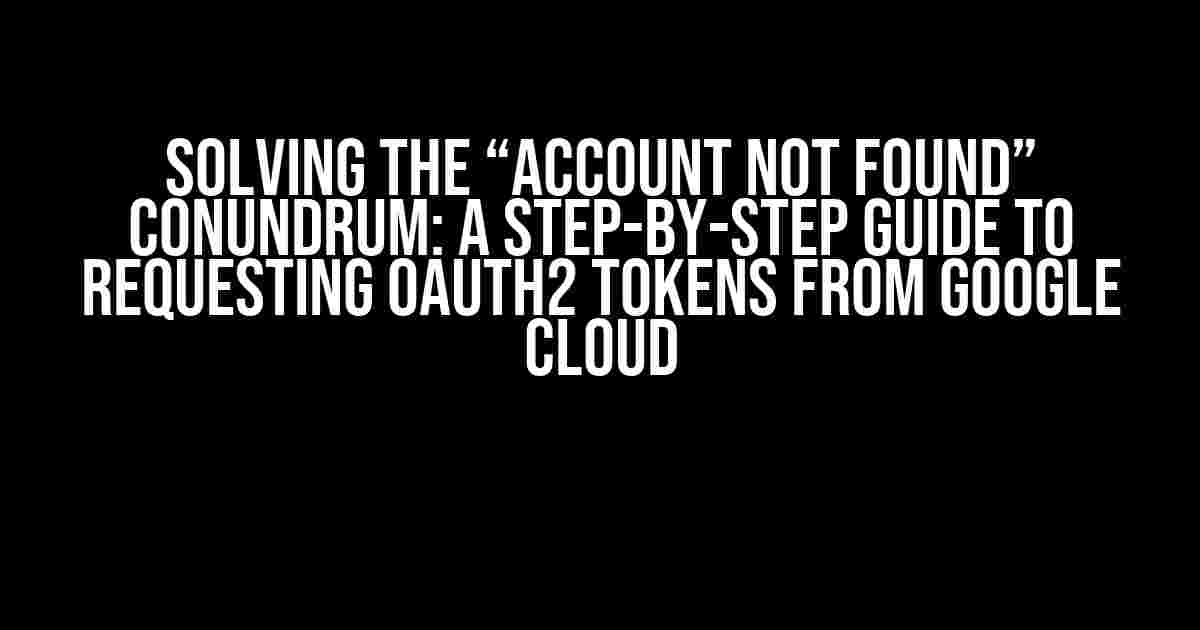 Solving the “Account Not Found” Conundrum: A Step-by-Step Guide to Requesting OAuth2 Tokens from Google Cloud